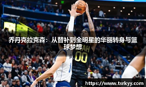 乔丹克拉克森：从替补到全明星的华丽转身与篮球梦想